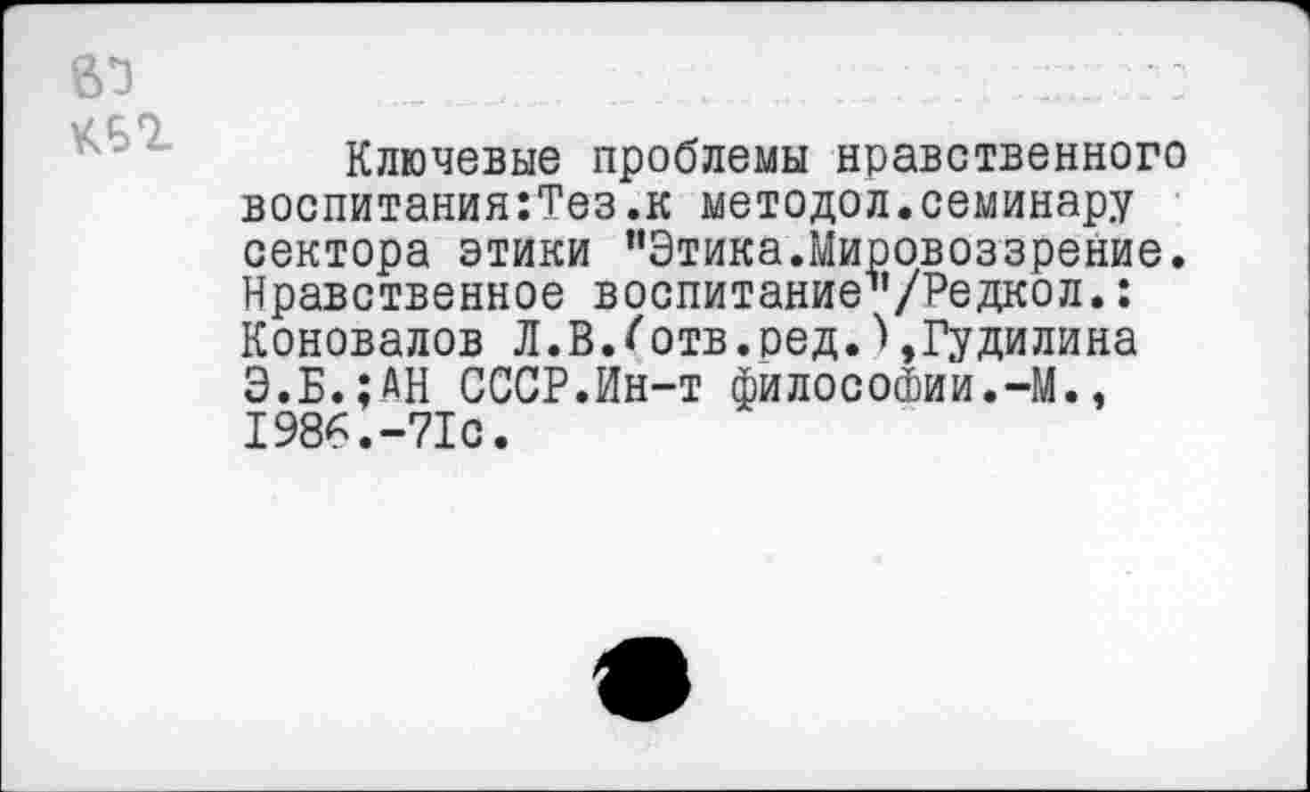 ﻿Ключевые проблемы нравственного воспитания:Тез.к методол.семинару сектора этики ’’Этика.Мировоззрение. Нравственное воспитание1’/Редкол.: Коновалов Л.В.^отв.ред.),Гудилина Э.Б.;ДН СССР.Ин-т философии.-М., 1986.-71с.